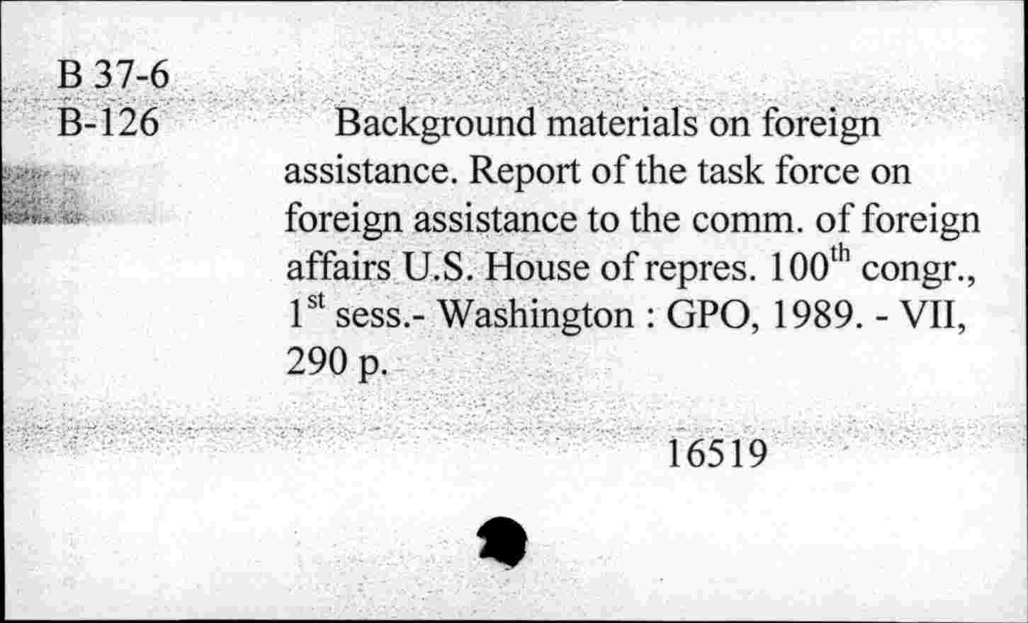 ﻿B37-6	
B-126	Background materials on foreign assistance. Report of the task force on foreign assistance to the comm, of foreign affairs U.S. House of repres. 100th congr., 1st sess.- Washington : GPO, 1989. - VII, 290 p.
- -	16519